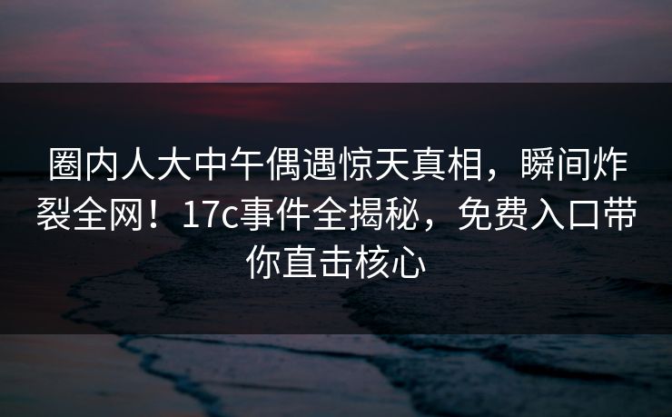 圈内人大中午偶遇惊天真相,瞬间炸裂全网!17c事件全揭秘,免费入口带你直击核心