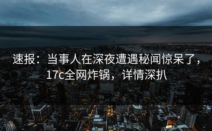 速报:当事人在深夜遭遇秘闻惊呆了,17c全网炸锅,详情深扒