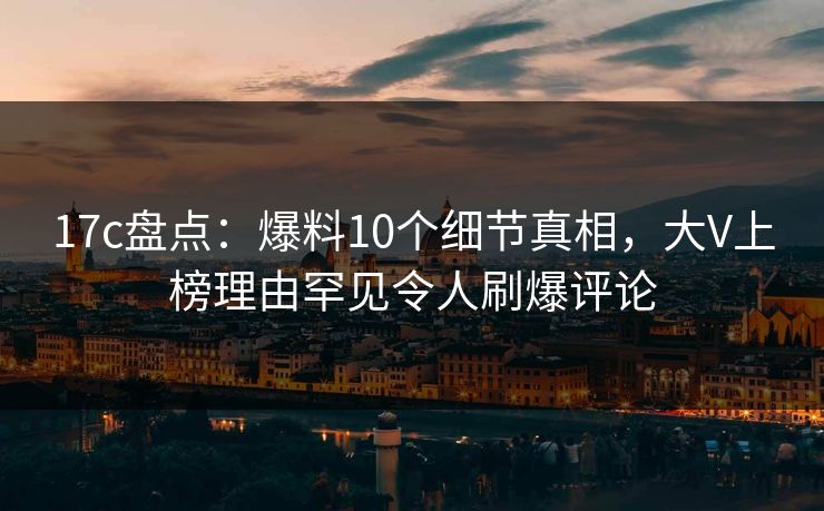17c盘点:爆料10个细节真相,大V上榜理由罕见令人刷爆评论
