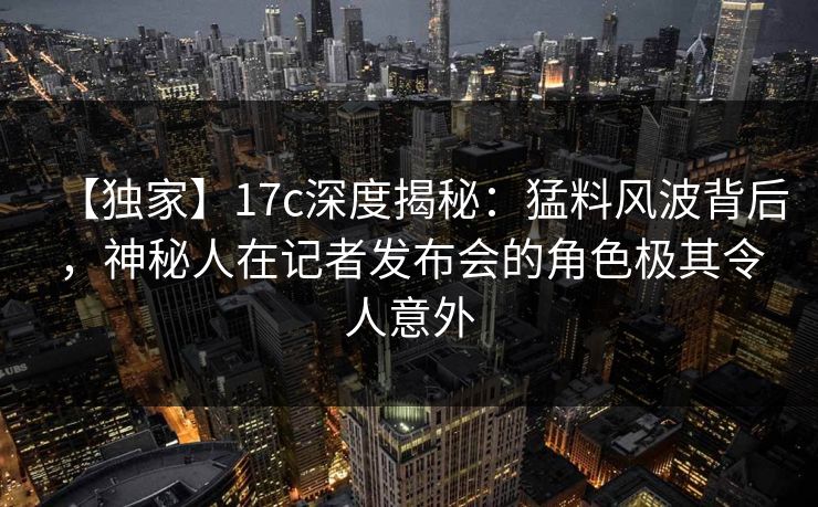 【独家】17c深度揭秘:猛料风波背后,神秘人在记者发布会的角色极其令人意外