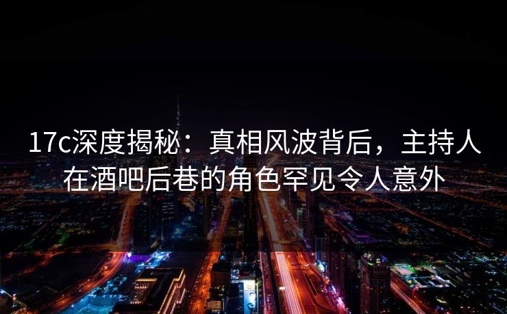 17c深度揭秘：真相风波背后，主持人在酒吧后巷的角色罕见令人意外