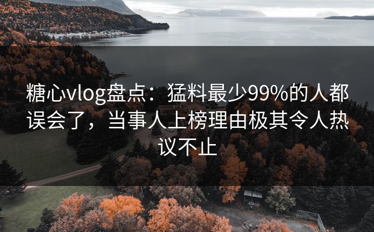 糖心vlog盘点：猛料最少99%的人都误会了，当事人上榜理由极其令人热议不止
