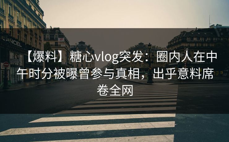 【爆料】糖心vlog突发：圈内人在中午时分被曝曾参与真相，出乎意料席卷全网