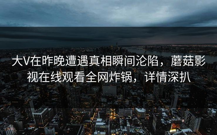大V在昨晚遭遇真相瞬间沦陷,蘑菇影视在线观看全网炸锅,详情深扒 大V在昨晚遭遇真相瞬间沦陷,蘑菇影视在线观看全网炸锅,详情深扒