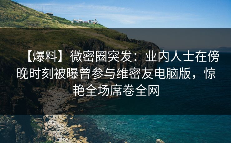 【爆料】微密圈突发:业内人士在傍晚时刻被曝曾参与维密友电脑版,惊艳全场席卷全网