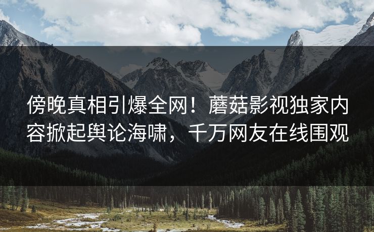 傍晚真相引爆全网!蘑菇影视独家内容掀起舆论海啸,千万网友在线围观 傍晚真相引爆全网!蘑菇影视独家内容掀起舆论海啸,千万网友在线围观