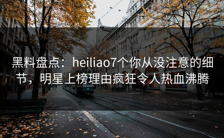 黑料盘点：heiliao7个你从没注意的细节，明星上榜理由疯狂令人热血沸腾