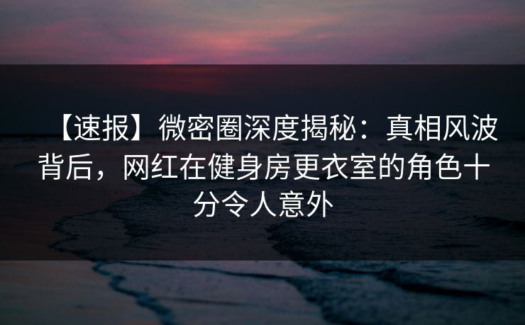 【速报】微密圈深度揭秘：真相风波背后，网红在健身房更衣室的角色十分令人意外