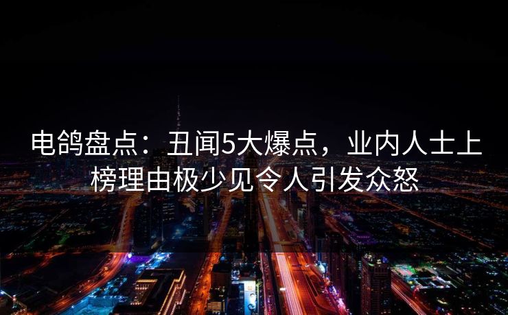 电鸽盘点：丑闻5大爆点，业内人士上榜理由极少见令人引发众怒