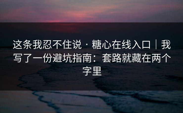 这条我忍不住说 · 糖心在线入口｜我写了一份避坑指南：套路就藏在两个字里