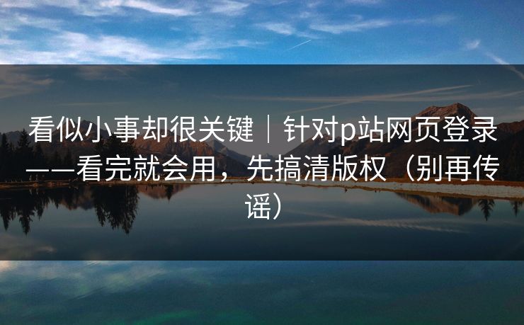 看似小事却很关键｜针对p站网页登录——看完就会用，先搞清版权（别再传谣）