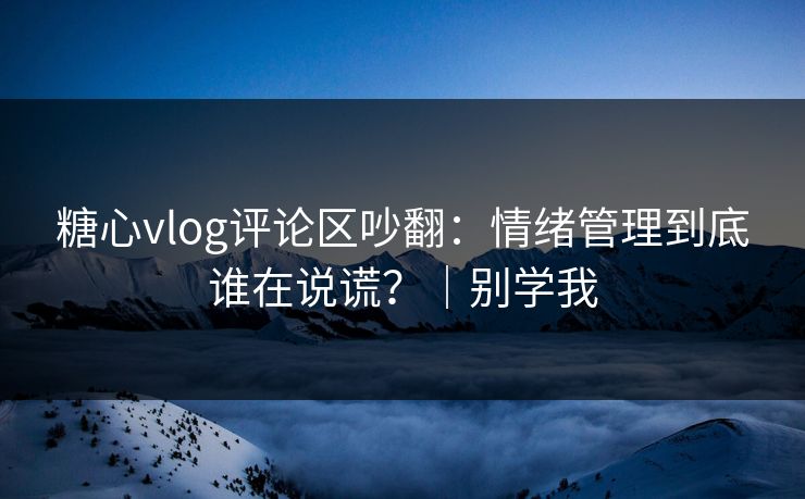糖心vlog评论区吵翻：情绪管理到底谁在说谎？｜别学我