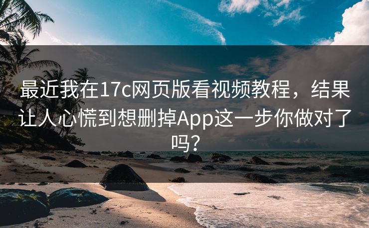 最近我在17c网页版看视频教程，结果让人心慌到想删掉App这一步你做对了吗？