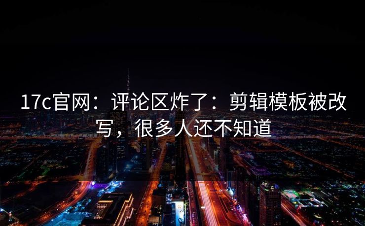 17c官网：评论区炸了：剪辑模板被改写，很多人还不知道
