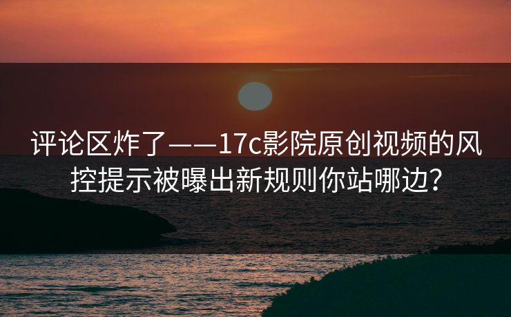 评论区炸了——17c影院原创视频的风控提示被曝出新规则你站哪边?