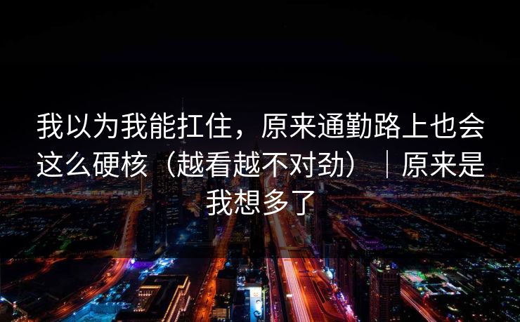 我以为我能扛住,原来通勤路上也会这么硬核(越看越不对劲)|原来是我想多了