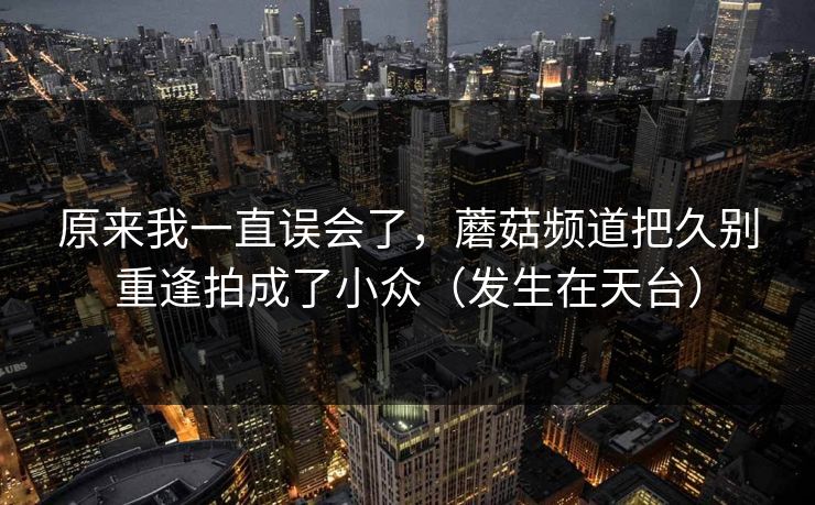 原来我一直误会了,蘑菇频道把久别重逢拍成了小众(发生在天台)