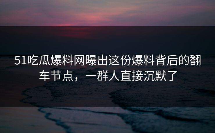 51吃瓜爆料网曝出这份爆料背后的翻车节点，一群人直接沉默了  第1张