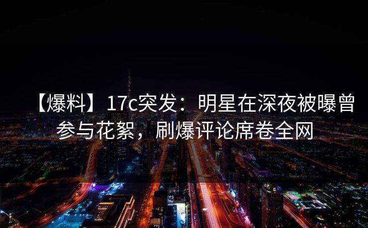【爆料】17c突发：明星在深夜被曝曾参与花絮，刷爆评论席卷全网