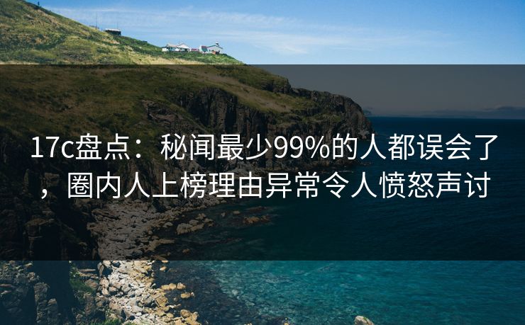 17c盘点：秘闻最少99%的人都误会了，圈内人上榜理由异常令人愤怒声讨
