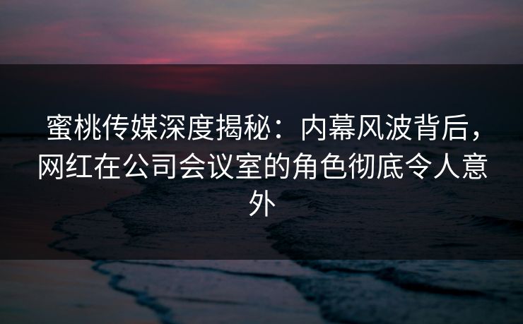 蜜桃传媒深度揭秘：内幕风波背后，网红在公司会议室的角色彻底令人意外