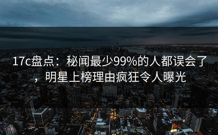 17c盘点:秘闻最少99%的人都误会了,明星上榜理由疯狂令人曝光