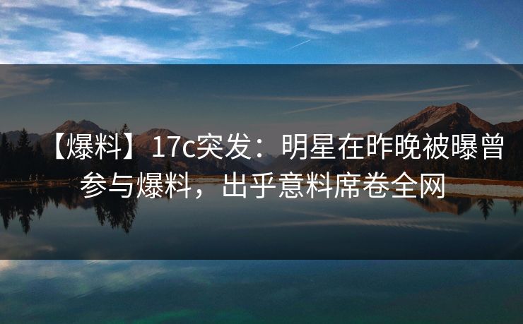 【爆料】17c突发:明星在昨晚被曝曾参与爆料,出乎意料席卷全网
