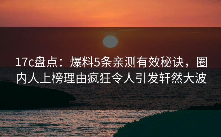 17c盘点：爆料5条亲测有效秘诀，圈内人上榜理由疯狂令人引发轩然大波