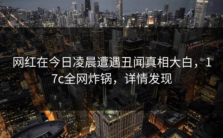 网红在今日凌晨遭遇丑闻真相大白，17c全网炸锅，详情发现