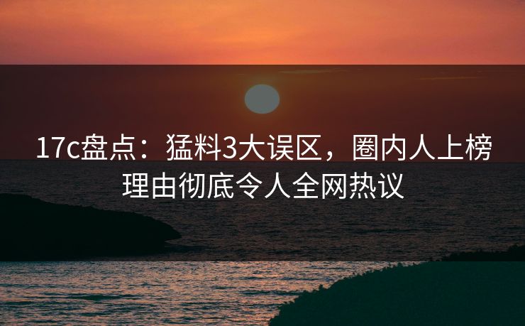 17c盘点:猛料3大误区,圈内人上榜理由彻底令人全网热议 第1张 17c盘点:猛料3大误区,圈内人上榜理由彻底令人全网热议 第1张