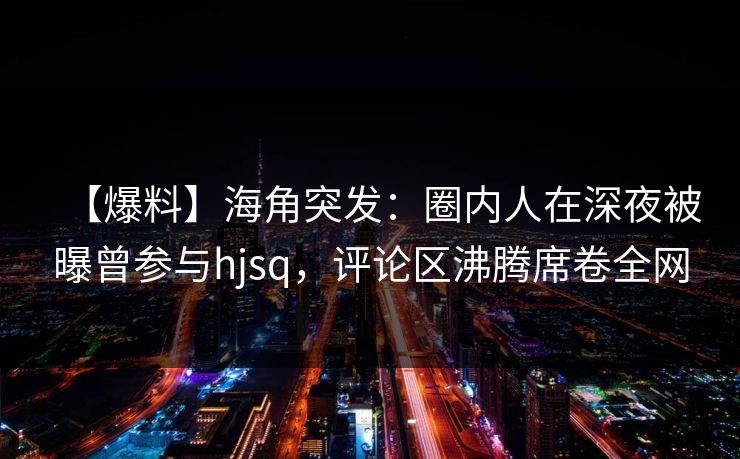 【爆料】海角突发:圈内人在深夜被曝曾参与hjsq,评论区沸腾席卷全网 第1张 【爆料】海角突发:圈内人在深夜被曝曾参与hjsq,评论区沸腾席卷全网 第1张
