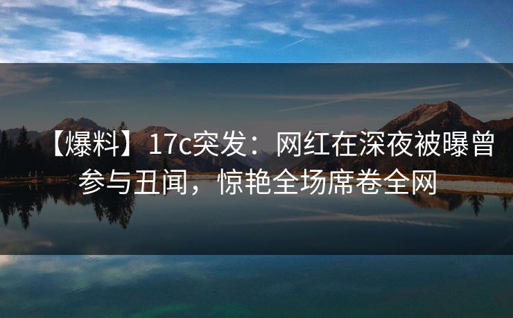 【爆料】17c突发：网红在深夜被曝曾参与丑闻，惊艳全场席卷全网