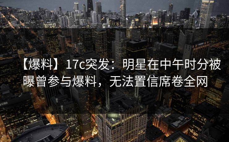 【爆料】17c突发:明星在中午时分被曝曾参与爆料,无法置信席卷全网 第1张 【爆料】17c突发:明星在中午时分被曝曾参与爆料,无法置信席卷全网 第1张
