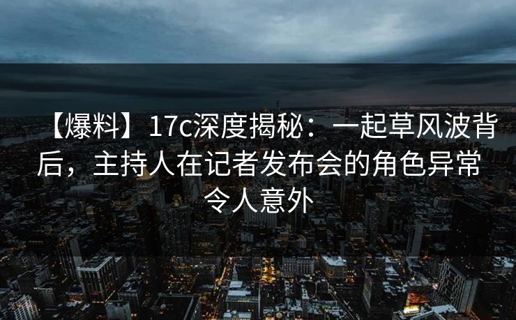 【爆料】17c深度揭秘：一起草风波背后，主持人在记者发布会的角色异常令人意外