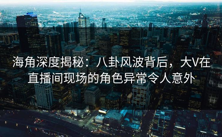 海角深度揭秘：八卦风波背后，大V在直播间现场的角色异常令人意外