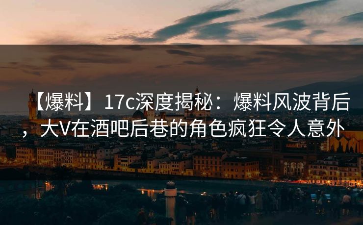 【爆料】17c深度揭秘：爆料风波背后，大V在酒吧后巷的角色疯狂令人意外