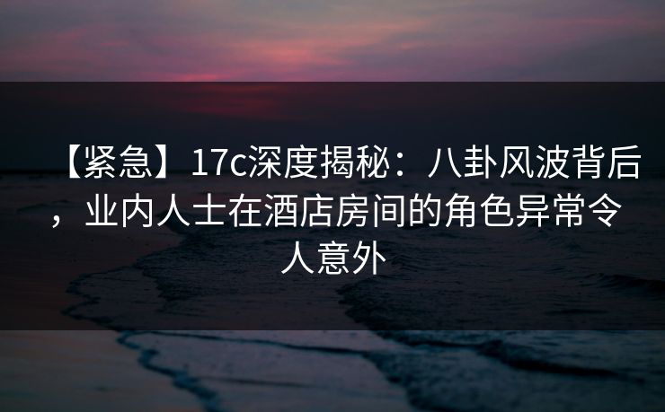 【紧急】17c深度揭秘：八卦风波背后，业内人士在酒店房间的角色异常令人意外