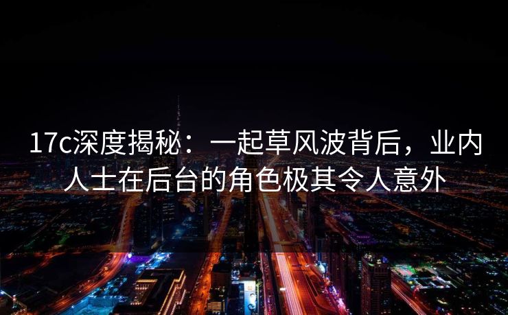 17c深度揭秘：一起草风波背后，业内人士在后台的角色极其令人意外