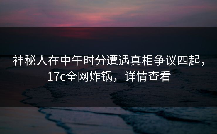 神秘人在中午时分遭遇真相争议四起，17c全网炸锅，详情查看