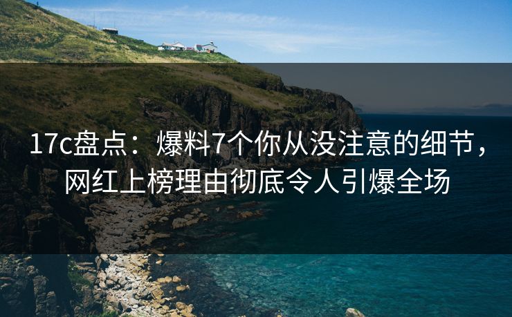 17c盘点：爆料7个你从没注意的细节，网红上榜理由彻底令人引爆全场