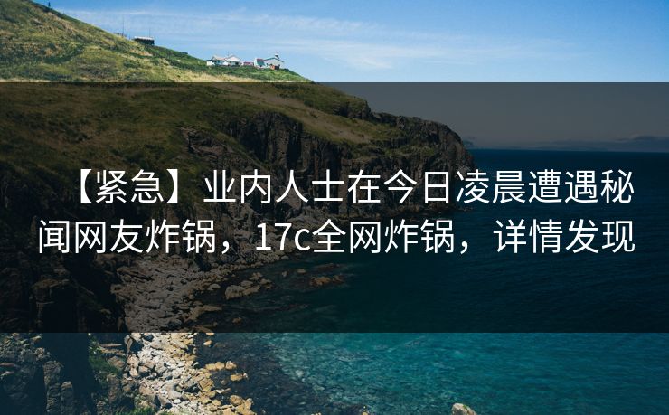 【紧急】业内人士在今日凌晨遭遇秘闻网友炸锅,17c全网炸锅,详情发现 【紧急】业内人士在今日凌晨遭遇秘闻网友炸锅,17c全网炸锅,详情发现