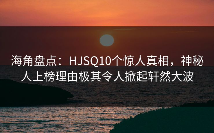海角盘点：HJSQ10个惊人真相，神秘人上榜理由极其令人掀起轩然大波
