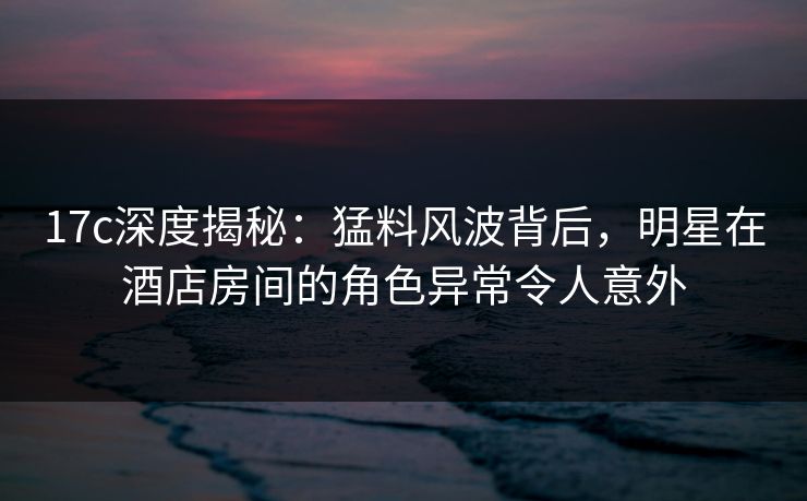 17c深度揭秘:猛料风波背后,明星在酒店房间的角色异常令人意外 17c深度揭秘:猛料风波背后,明星在酒店房间的角色异常令人意外