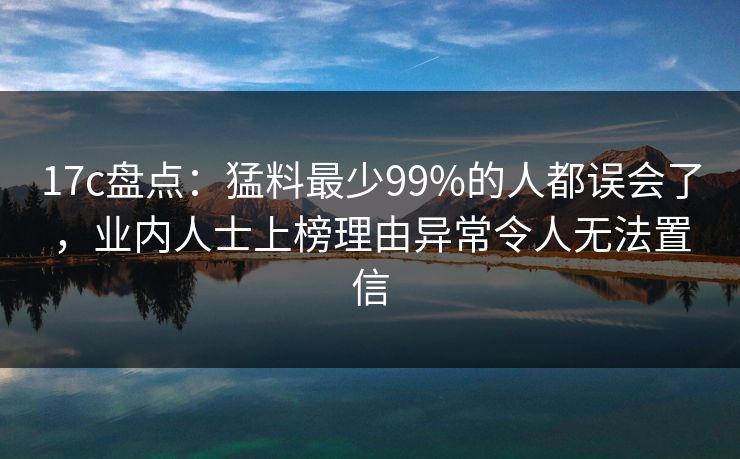 17c盘点：猛料最少99%的人都误会了，业内人士上榜理由异常令人无法置信