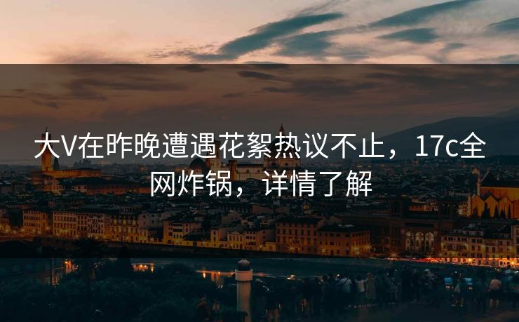 大V在昨晚遭遇花絮热议不止，17c全网炸锅，详情了解