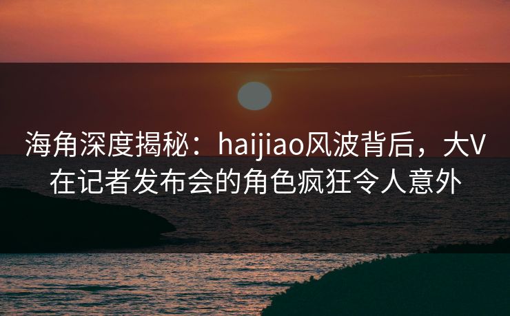 海角深度揭秘:haijiao风波背后,大V在记者发布会的角色疯狂令人意外 海角深度揭秘:haijiao风波背后,大V在记者发布会的角色疯狂令人意外
