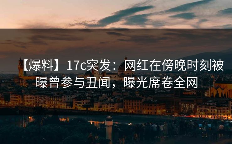 【爆料】17c突发：网红在傍晚时刻被曝曾参与丑闻，曝光席卷全网