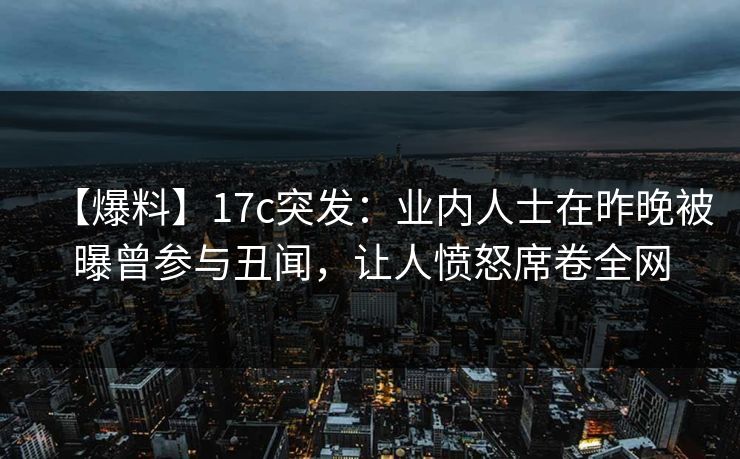 【爆料】17c突发：业内人士在昨晚被曝曾参与丑闻，让人愤怒席卷全网
