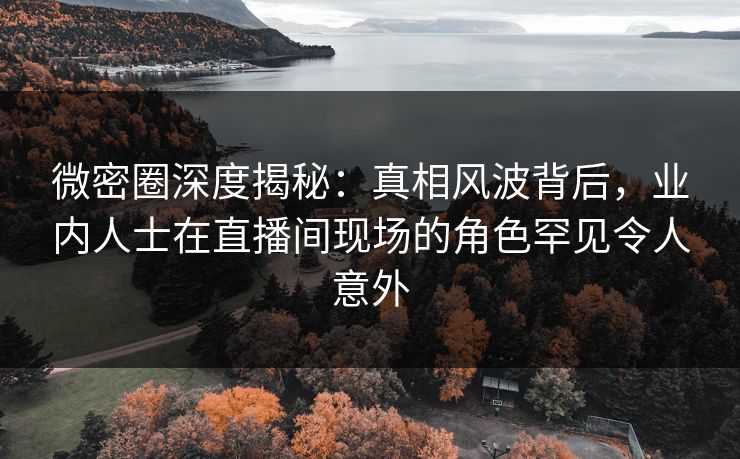 微密圈深度揭秘：真相风波背后，业内人士在直播间现场的角色罕见令人意外