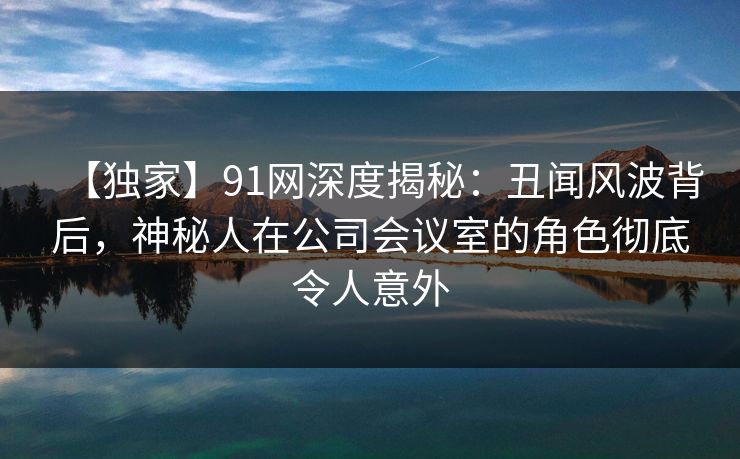 【独家】91网深度揭秘:丑闻风波背后,神秘人在公司会议室的角色彻底令人意外 【独家】91网深度揭秘:丑闻风波背后,神秘人在公司会议室的角色彻底令人意外